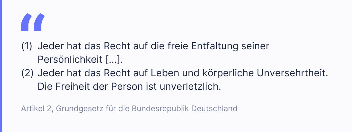 Auszug aus Artikel 2 im deutschen Grundgesetz: "Jeder hat das Recht auf die freie Entfaltung seiner Pers&ouml;nlichkeit [...]. Jeder hat das Recht auf Leben und k&ouml;rperliche Unversehrtheit. Die Freiheit der Person ist unverletzlich."